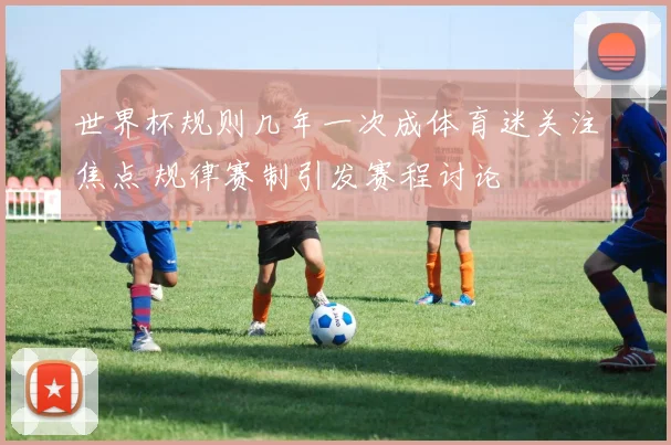 世界杯规则几年一次成体育迷关注焦点 规律赛制引发赛程讨论