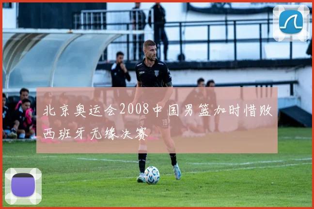 北京奥运会2008中国男篮加时惜败西班牙无缘决赛