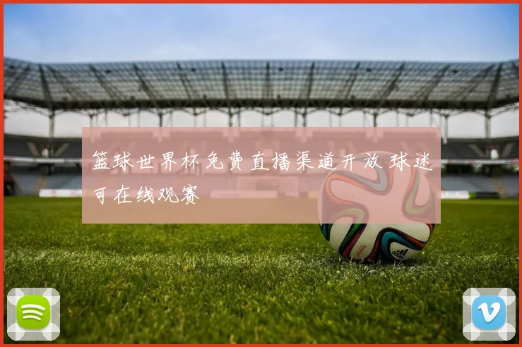 篮球世界杯免费直播渠道开放 球迷可在线观赛