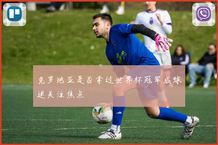 克罗地亚是否拿过世界杯冠军成球迷关注焦点