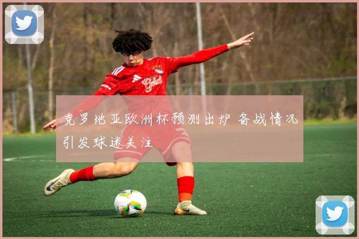 克罗地亚欧洲杯预测出炉 备战情况引发球迷关注