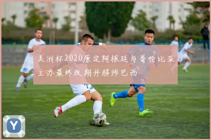 美洲杯2020原定阿根廷与哥伦比亚主办最终改期并移师巴西