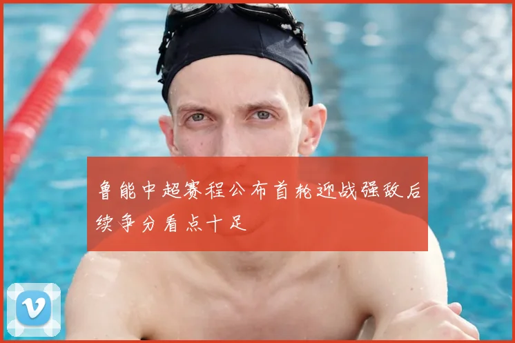 鲁能中超赛程公布首轮迎战强敌后续争分看点十足