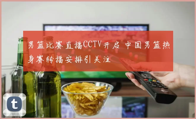 男篮比赛直播CCTV开启 中国男篮热身赛转播安排引关注