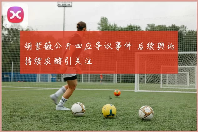 胡紫薇公开回应争议事件 后续舆论持续发酵引关注