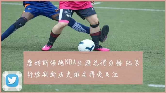 詹姆斯领跑NBA生涯总得分榜 纪录持续刷新历史排名再受关注