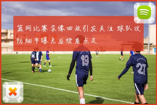 篮网比赛录像回放引发关注 球队攻防细节曝光后续看点足