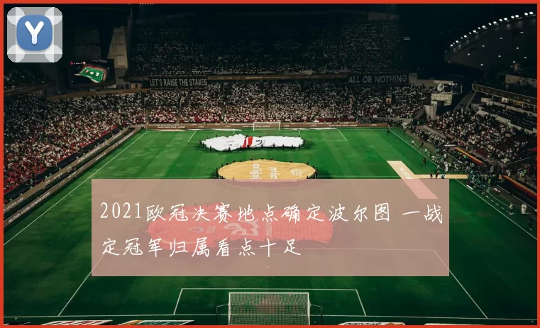2021欧冠决赛地点确定波尔图 一战定冠军归属看点十足