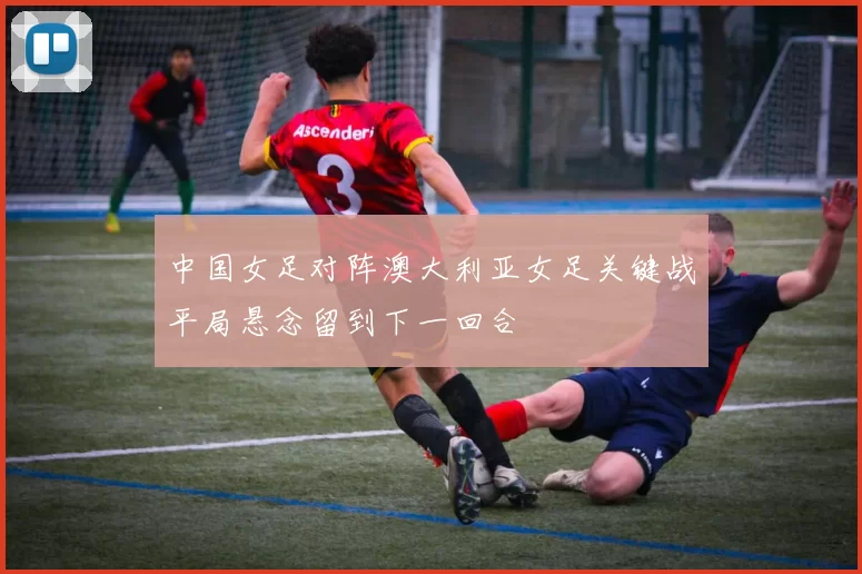 中国女足对阵澳大利亚女足关键战平局悬念留到下一回合