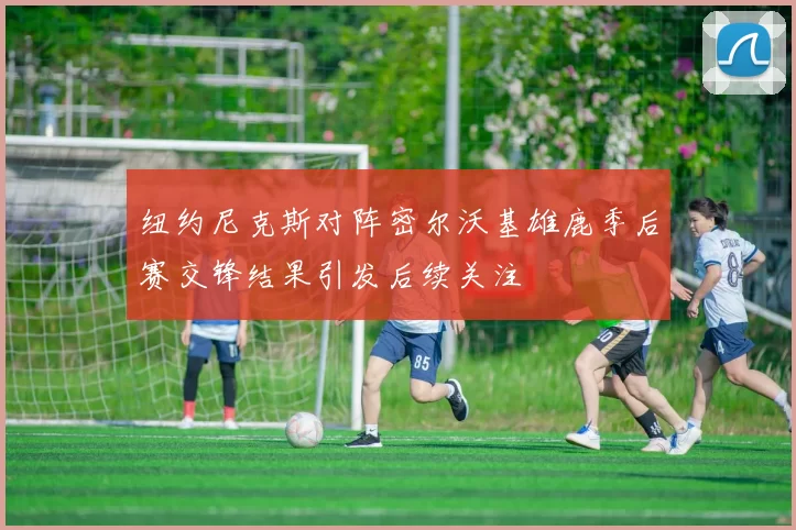 纽约尼克斯对阵密尔沃基雄鹿季后赛交锋结果引发后续关注