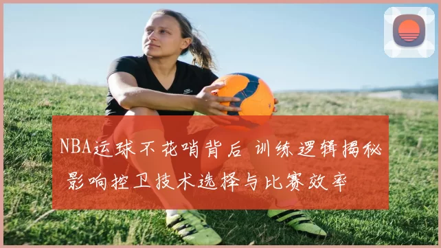 NBA运球不花哨背后 训练逻辑揭秘 影响控卫技术选择与比赛效率
