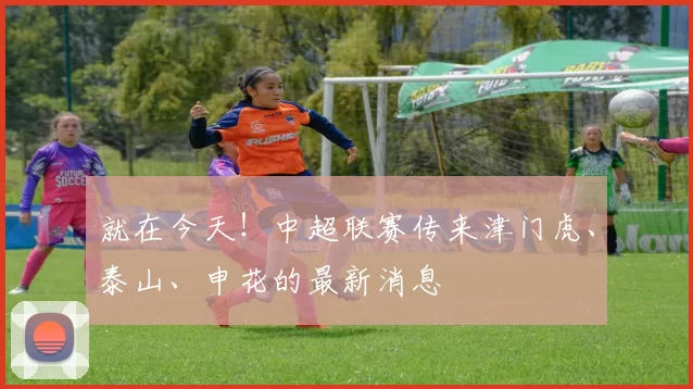 就在今天！中超联赛传来津门虎、泰山、申花的最新消息