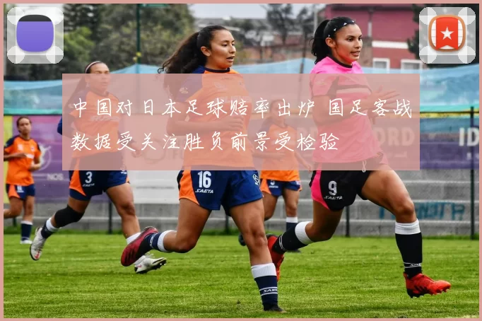 中国对日本足球赔率出炉 国足客战数据受关注胜负前景受检验