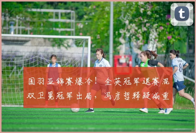 国羽亚锦赛爆冷!全英冠军退赛混双卫冕冠军出局,冯彦哲释疑减重