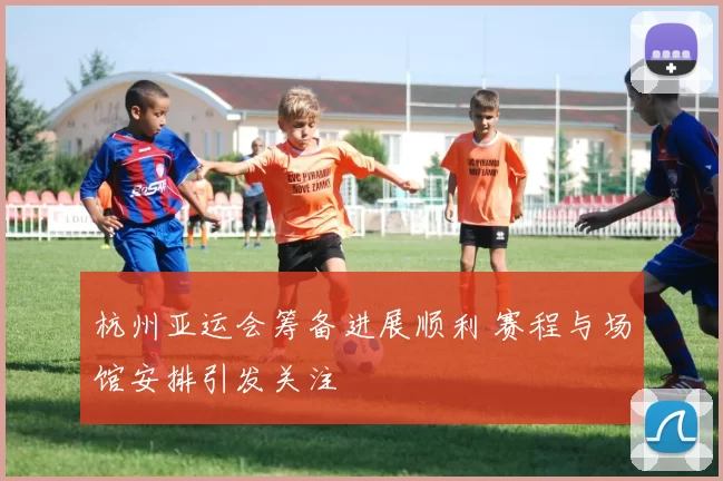 杭州亚运会筹备进展顺利 赛程与场馆安排引发关注