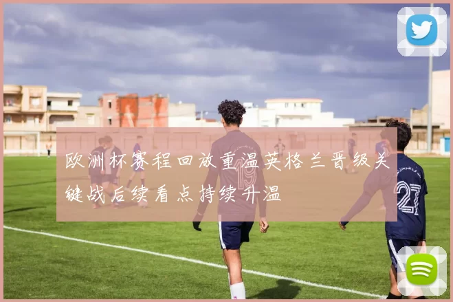 欧洲杯赛程回放重温英格兰晋级关键战后续看点持续升温