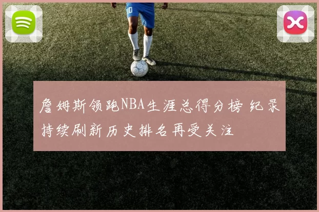 詹姆斯领跑NBA生涯总得分榜 纪录持续刷新历史排名再受关注