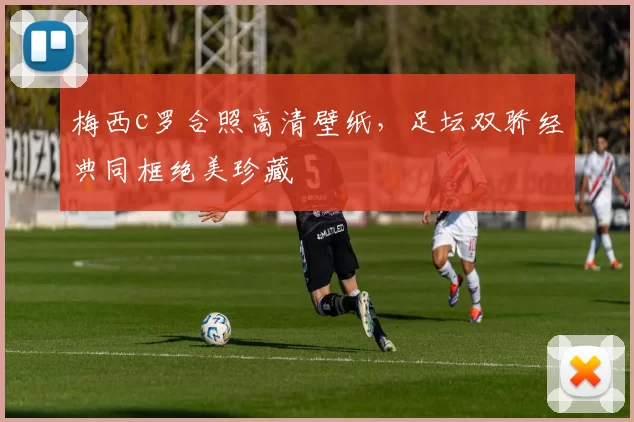 梅西c罗合照高清壁纸,足坛双骄经典同框绝美珍藏