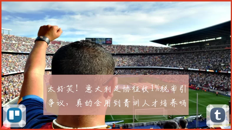 太好笑！意大利足协征收1%税率引争议，真的会用到青训人才培养吗