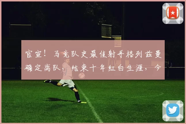 官宣！马竞队史最佳射手格列兹曼确定离队，结束十年红白生涯，今夏自由身加盟美国奥兰多城_马德里竞技_欧冠_马德里竞技