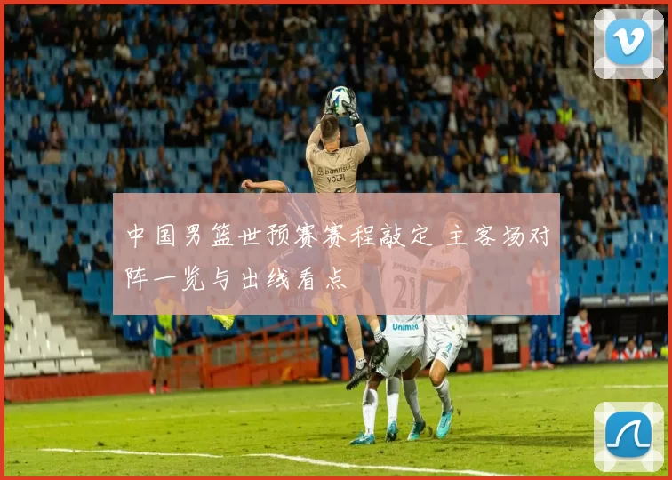 中国男篮世预赛赛程敲定 主客场对阵一览与出线看点