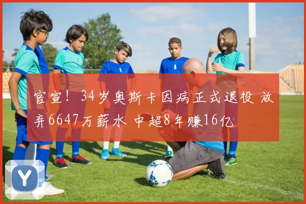 官宣！34岁奥斯卡因病正式退役 放弃6647万薪水 中超8年赚16亿