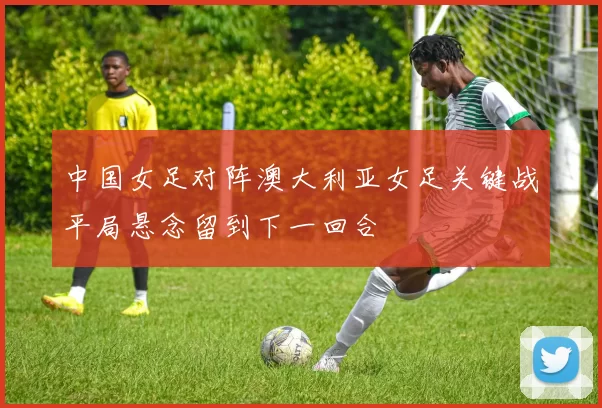 中国女足对阵澳大利亚女足关键战平局悬念留到下一回合