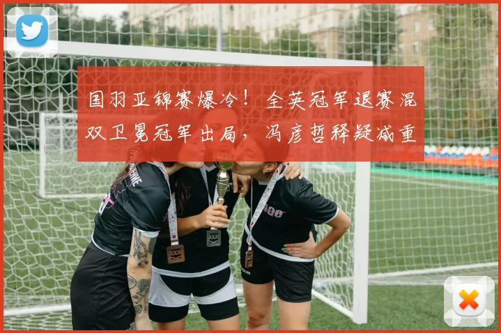 国羽亚锦赛爆冷!全英冠军退赛混双卫冕冠军出局,冯彦哲释疑减重