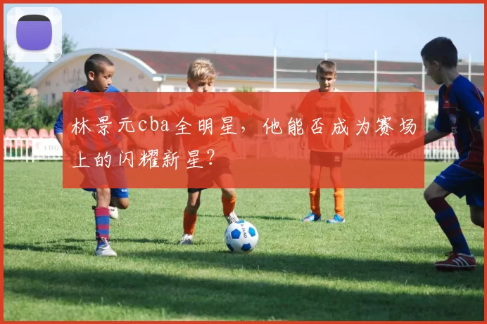 林景元cba全明星,他能否成为赛场上的闪耀新星?