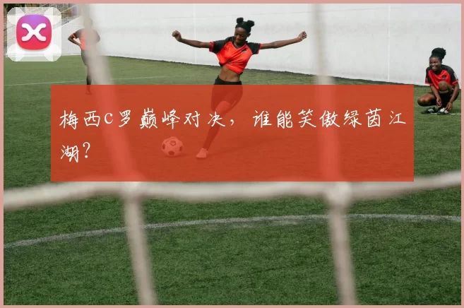 梅西c罗巅峰对决,谁能笑傲绿茵江湖?