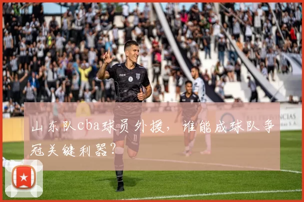 山东队cba球员外援，谁能成球队争冠关键利器？